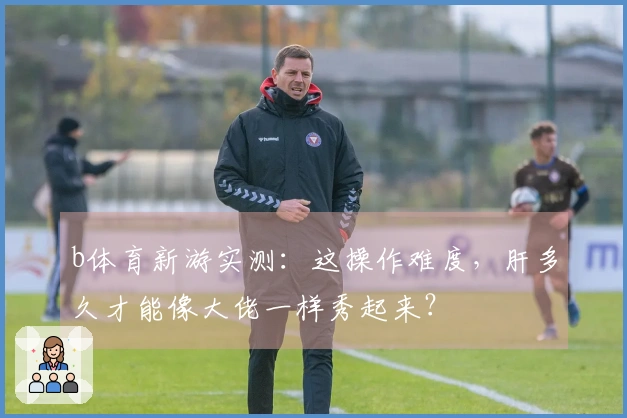 b体育新游实测：这操作难度，肝多久才能像大佬一样秀起来？