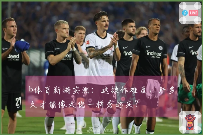 b体育新游实测：这操作难度，肝多久才能像大佬一样秀起来？