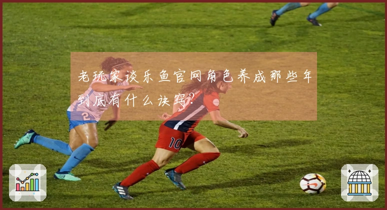 老玩家谈乐鱼官网角色养成那些年到底有什么诀窍？