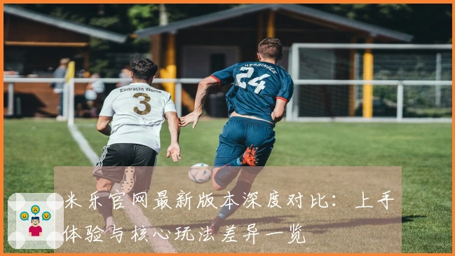 米乐官网最新版本深度对比：上手体验与核心玩法差异一览