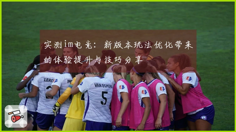 实测im电竞：新版本玩法优化带来的体验提升与技巧分享
