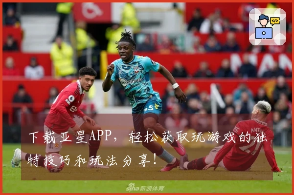下载亚星APP，轻松获取玩游戏的独特技巧和玩法分享！
